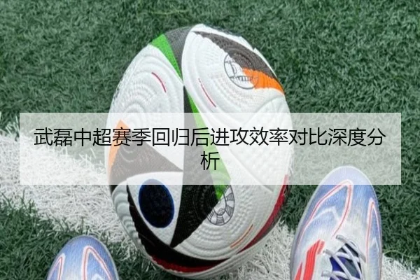 武磊中超赛季回归后进攻效率对比深度分析