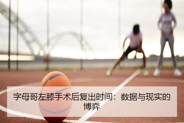 字母哥左膝手术后复出时间:数据与现实的博弈
